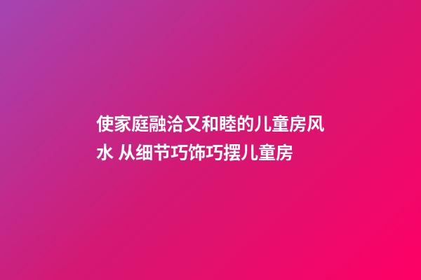 使家庭融洽又和睦的儿童房风水 从细节巧饰巧摆儿童房